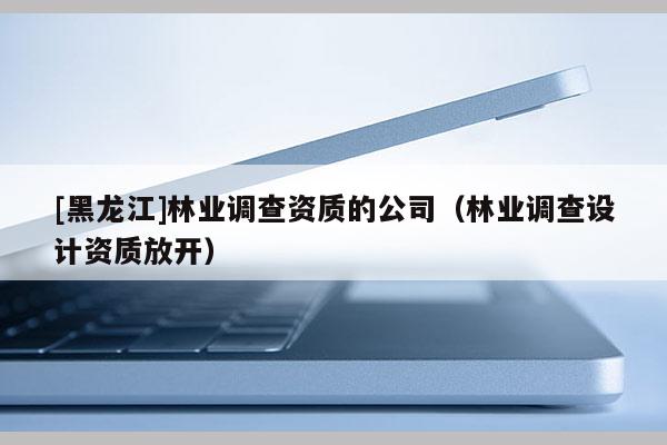 [黑龍江]林業(yè)調查資質的公司（林業(yè)調查設計資質放開）