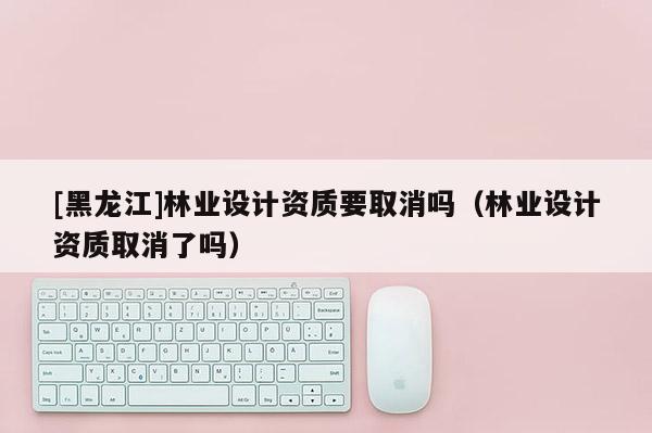 [黑龍江]林業(yè)設(shè)計資質(zhì)要取消嗎（林業(yè)設(shè)計資質(zhì)取消了嗎）