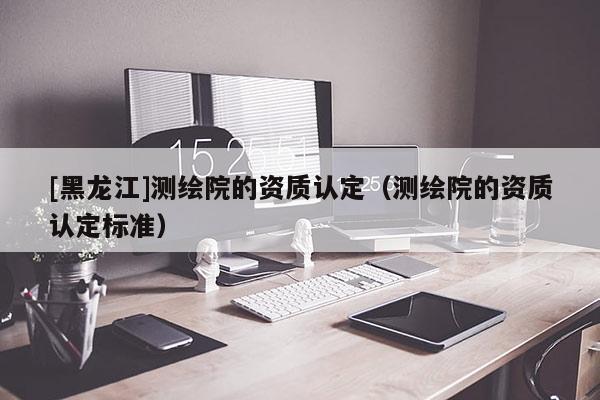 [黑龍江]測繪院的資質(zhì)認(rèn)定（測繪院的資質(zhì)認(rèn)定標(biāo)準(zhǔn)）