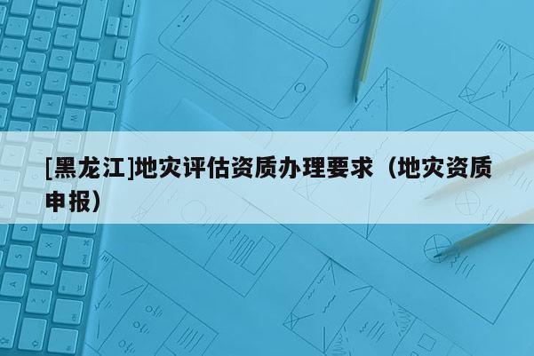 [黑龍江]地災(zāi)評估資質(zhì)辦理要求（地災(zāi)資質(zhì)申報(bào)）