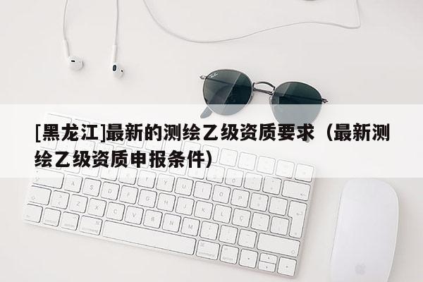 [黑龍江]最新的測(cè)繪乙級(jí)資質(zhì)要求（最新測(cè)繪乙級(jí)資質(zhì)申報(bào)條件）
