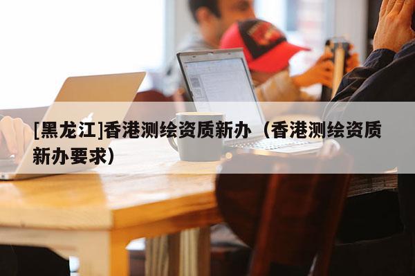 [黑龍江]香港測(cè)繪資質(zhì)新辦（香港測(cè)繪資質(zhì)新辦要求）