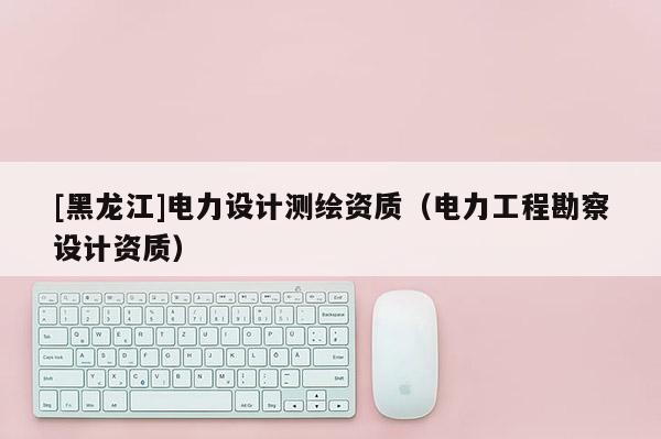 [黑龍江]電力設計測繪資質（電力工程勘察設計資質）