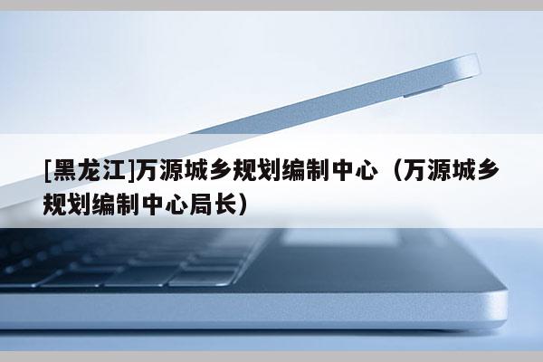 [黑龍江]萬源城鄉(xiāng)規(guī)劃編制中心（萬源城鄉(xiāng)規(guī)劃編制中心局長）