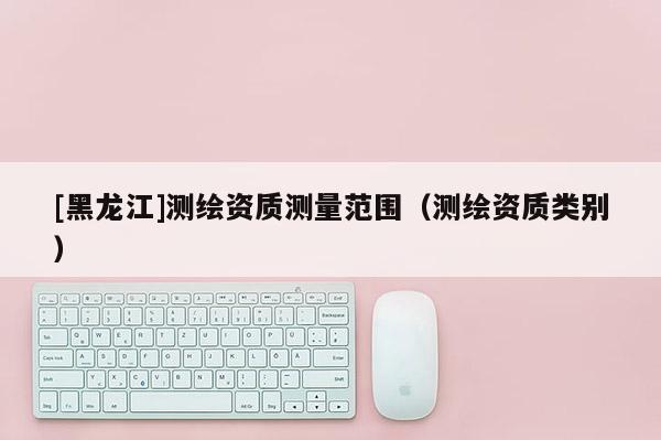 [黑龍江]測繪資質(zhì)測量范圍（測繪資質(zhì)類別）