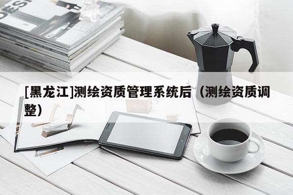[黑龍江]測繪資質(zhì)管理系統(tǒng)后（測繪資質(zhì)調(diào)整）