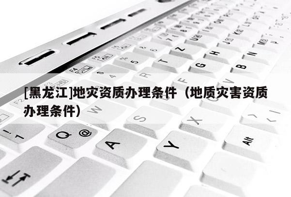 [黑龍江]地災資質辦理條件（地質災害資質辦理條件）