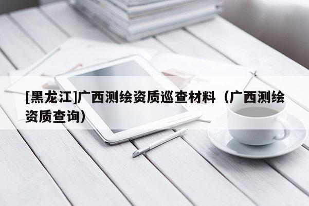[黑龍江]廣西測(cè)繪資質(zhì)巡查材料（廣西測(cè)繪資質(zhì)查詢）