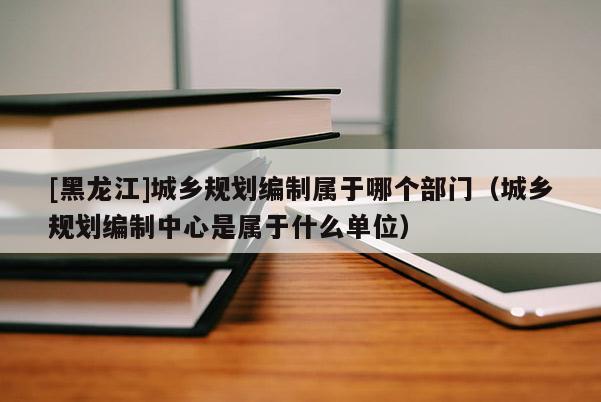 [黑龍江]城鄉(xiāng)規(guī)劃編制屬于哪個(gè)部門（城鄉(xiāng)規(guī)劃編制中心是屬于什么單位）