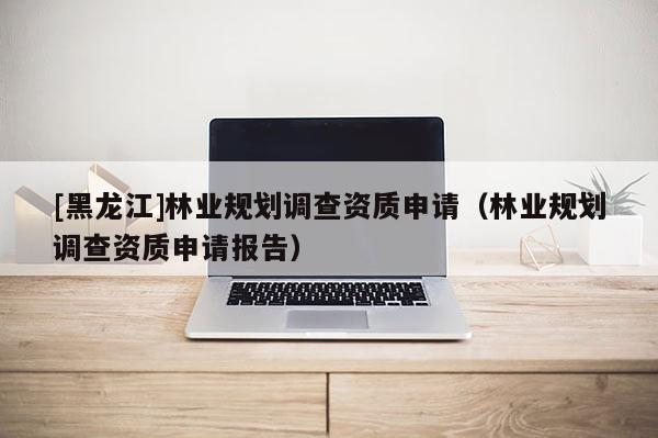 [黑龍江]林業(yè)規(guī)劃調(diào)查資質(zhì)申請（林業(yè)規(guī)劃調(diào)查資質(zhì)申請報(bào)告）