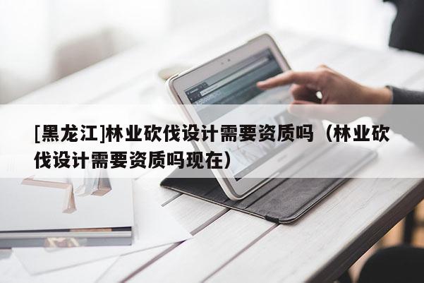 [黑龍江]林業(yè)砍伐設(shè)計需要資質(zhì)嗎（林業(yè)砍伐設(shè)計需要資質(zhì)嗎現(xiàn)在）