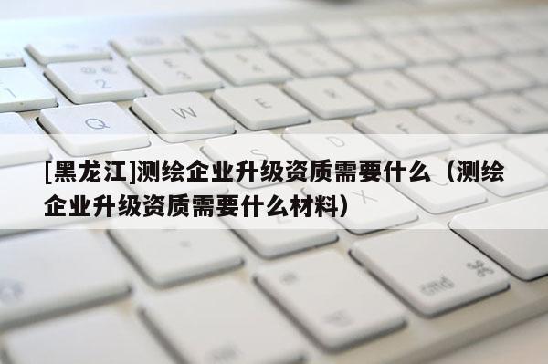 [黑龍江]測繪企業(yè)升級資質(zhì)需要什么（測繪企業(yè)升級資質(zhì)需要什么材料）