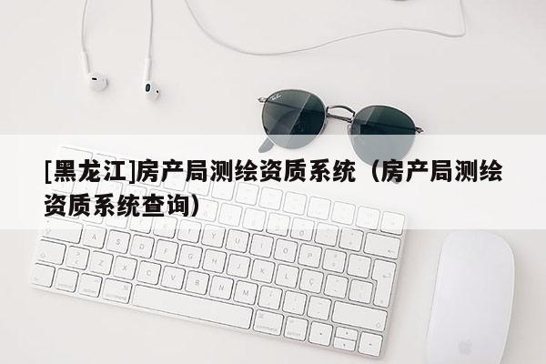 [黑龍江]房產(chǎn)局測繪資質(zhì)系統(tǒng)（房產(chǎn)局測繪資質(zhì)系統(tǒng)查詢）