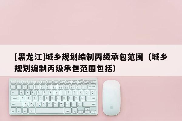 [黑龍江]城鄉(xiāng)規(guī)劃編制丙級(jí)承包范圍（城鄉(xiāng)規(guī)劃編制丙級(jí)承包范圍包括）
