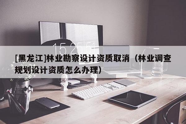 [黑龍江]林業(yè)勘察設計資質(zhì)取消（林業(yè)調(diào)查規(guī)劃設計資質(zhì)怎么辦理）