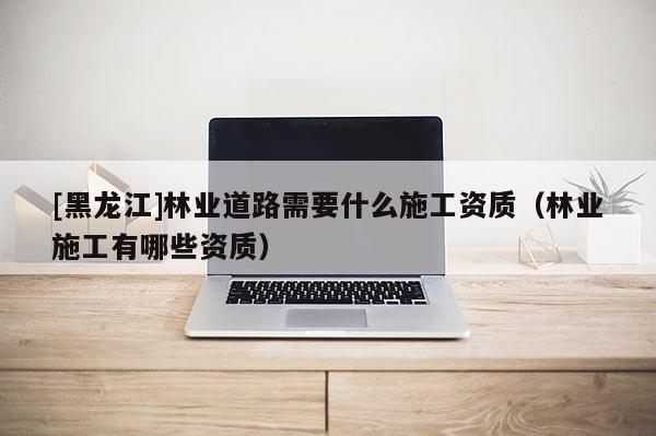 [黑龍江]林業(yè)道路需要什么施工資質(zhì)（林業(yè)施工有哪些資質(zhì)）