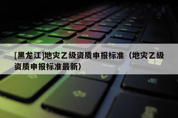[黑龍江]地災(zāi)乙級(jí)資質(zhì)申報(bào)標(biāo)準(zhǔn)（地災(zāi)乙級(jí)資質(zhì)申報(bào)標(biāo)準(zhǔn)最新）