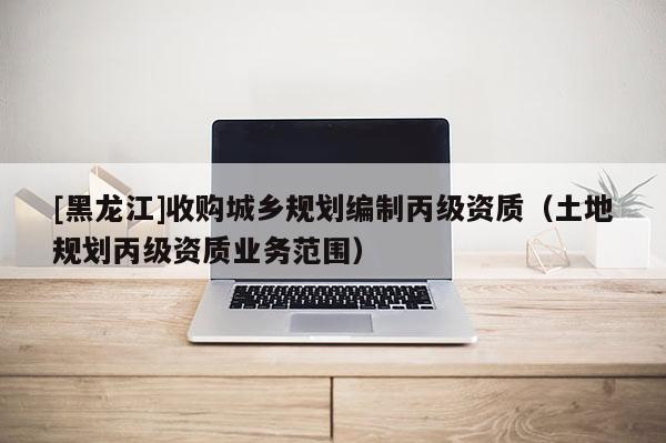 [黑龍江]收購(gòu)城鄉(xiāng)規(guī)劃編制丙級(jí)資質(zhì)（土地規(guī)劃丙級(jí)資質(zhì)業(yè)務(wù)范圍）