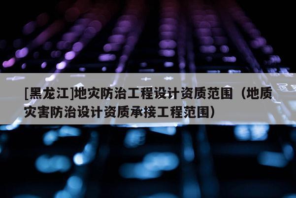 [黑龍江]地災(zāi)防治工程設(shè)計(jì)資質(zhì)范圍（地質(zhì)災(zāi)害防治設(shè)計(jì)資質(zhì)承接工程范圍）