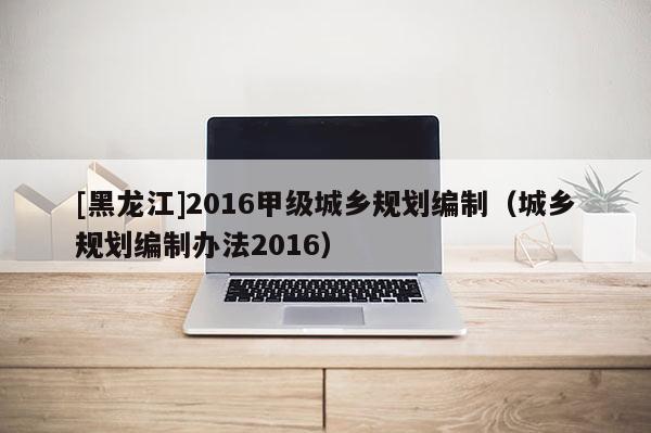 [黑龍江]2016甲級城鄉(xiāng)規(guī)劃編制（城鄉(xiāng)規(guī)劃編制辦法2016）