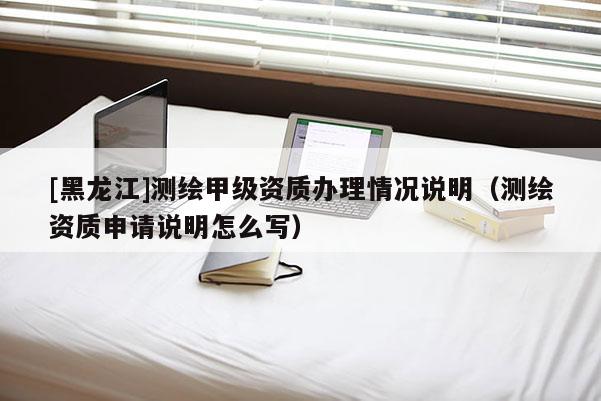 [黑龍江]測(cè)繪甲級(jí)資質(zhì)辦理情況說(shuō)明（測(cè)繪資質(zhì)申請(qǐng)說(shuō)明怎么寫）