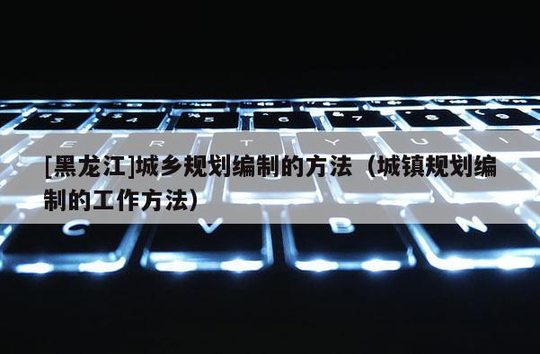 [黑龍江]城鄉(xiāng)規(guī)劃編制的方法（城鎮(zhèn)規(guī)劃編制的工作方法）