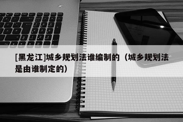 [黑龍江]城鄉(xiāng)規(guī)劃法誰編制的（城鄉(xiāng)規(guī)劃法是由誰制定的）
