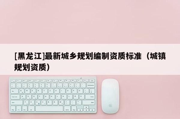 [黑龍江]最新城鄉(xiāng)規(guī)劃編制資質(zhì)標(biāo)準(zhǔn)（城鎮(zhèn)規(guī)劃資質(zhì)）