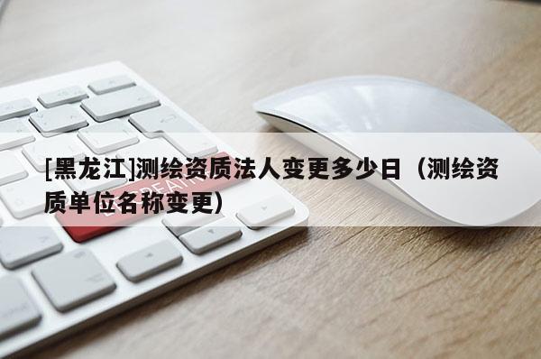 [黑龍江]測繪資質(zhì)法人變更多少日（測繪資質(zhì)單位名稱變更）
