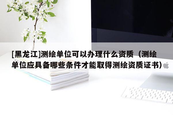 [黑龍江]測繪單位可以辦理什么資質(zhì)（測繪單位應(yīng)具備哪些條件才能取得測繪資質(zhì)證書）