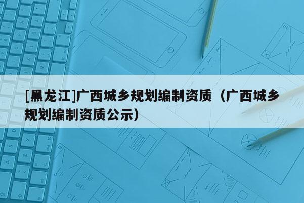 [黑龍江]廣西城鄉(xiāng)規(guī)劃編制資質(zhì)（廣西城鄉(xiāng)規(guī)劃編制資質(zhì)公示）