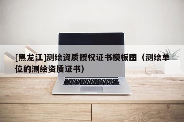 [黑龍江]測繪資質(zhì)授權(quán)證書模板圖（測繪單位的測繪資質(zhì)證書）