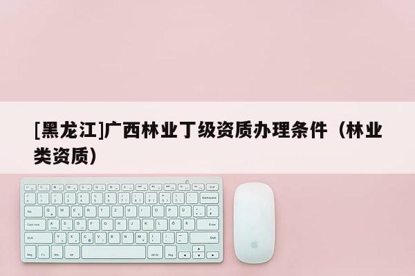 [黑龍江]廣西林業(yè)丁級資質(zhì)辦理條件（林業(yè)類資質(zhì)）