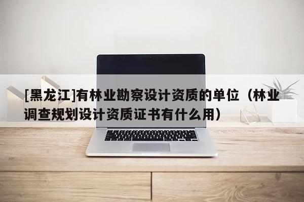 [黑龍江]有林業(yè)勘察設(shè)計(jì)資質(zhì)的單位（林業(yè)調(diào)查規(guī)劃設(shè)計(jì)資質(zhì)證書(shū)有什么用）