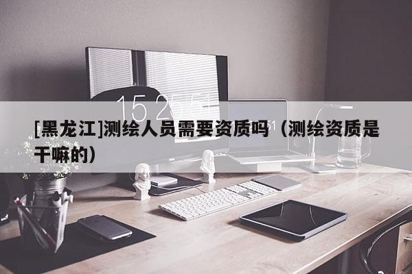 [黑龍江]測繪人員需要資質(zhì)嗎（測繪資質(zhì)是干嘛的）