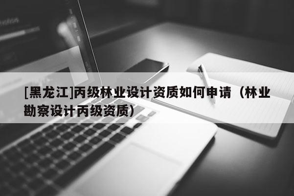 [黑龍江]丙級林業(yè)設(shè)計資質(zhì)如何申請（林業(yè)勘察設(shè)計丙級資質(zhì)）