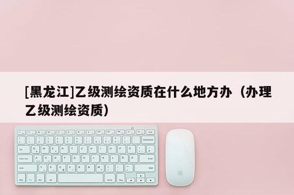 [黑龍江]乙級測繪資質(zhì)在什么地方辦（辦理乙級測繪資質(zhì)）