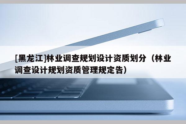[黑龍江]林業(yè)調(diào)查規(guī)劃設(shè)計資質(zhì)劃分（林業(yè)調(diào)查設(shè)計規(guī)劃資質(zhì)管理規(guī)定告）