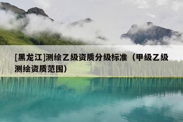 [黑龍江]測(cè)繪乙級(jí)資質(zhì)分級(jí)標(biāo)準(zhǔn)（甲級(jí)乙級(jí)測(cè)繪資質(zhì)范圍）