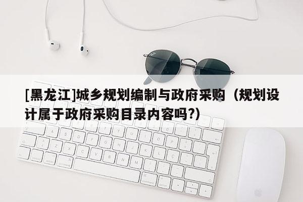 [黑龍江]城鄉(xiāng)規(guī)劃編制與政府采購(gòu)（規(guī)劃設(shè)計(jì)屬于政府采購(gòu)目錄內(nèi)容嗎?）