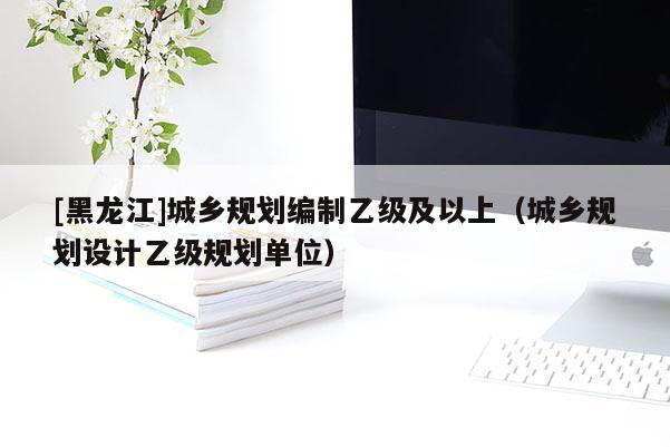 [黑龍江]城鄉(xiāng)規(guī)劃編制乙級及以上（城鄉(xiāng)規(guī)劃設(shè)計(jì)乙級規(guī)劃單位）