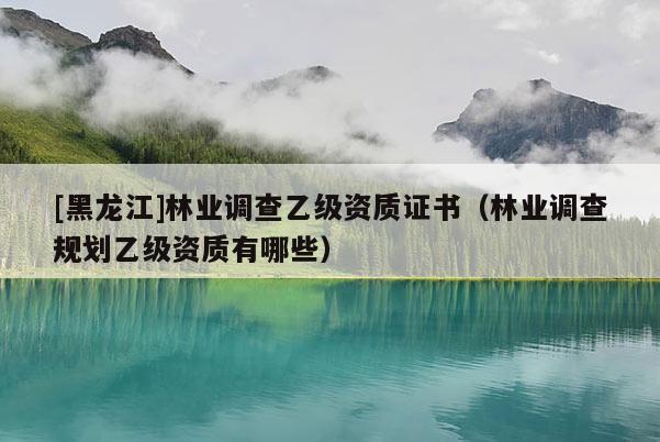 [黑龍江]林業(yè)調(diào)查乙級資質(zhì)證書（林業(yè)調(diào)查規(guī)劃乙級資質(zhì)有哪些）