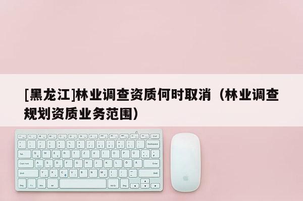 [黑龍江]林業(yè)調(diào)查資質(zhì)何時(shí)取消（林業(yè)調(diào)查規(guī)劃資質(zhì)業(yè)務(wù)范圍）