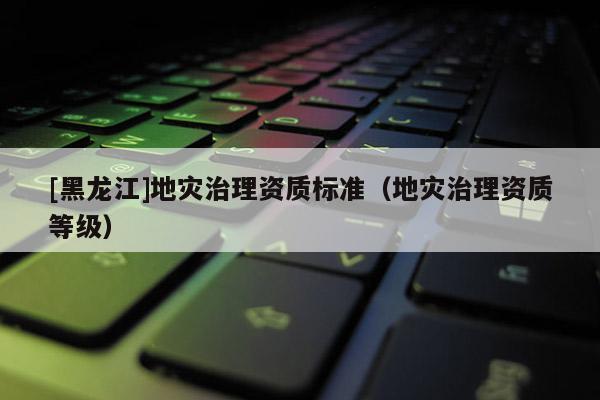 [黑龍江]地災治理資質(zhì)標準（地災治理資質(zhì)等級）