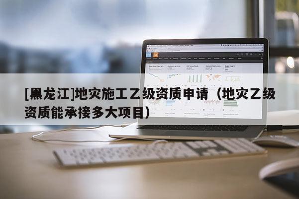 [黑龍江]地災(zāi)施工乙級資質(zhì)申請（地災(zāi)乙級資質(zhì)能承接多大項目）