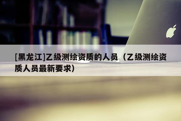 [黑龍江]乙級測繪資質(zhì)的人員（乙級測繪資質(zhì)人員最新要求）