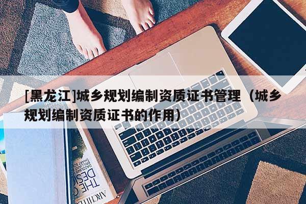 [黑龍江]城鄉(xiāng)規(guī)劃編制資質(zhì)證書管理（城鄉(xiāng)規(guī)劃編制資質(zhì)證書的作用）