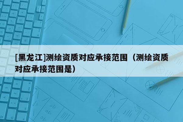 [黑龍江]測(cè)繪資質(zhì)對(duì)應(yīng)承接范圍（測(cè)繪資質(zhì)對(duì)應(yīng)承接范圍是）