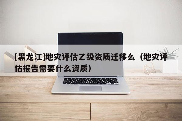 [黑龍江]地災(zāi)評(píng)估乙級(jí)資質(zhì)遷移么（地災(zāi)評(píng)估報(bào)告需要什么資質(zhì)）