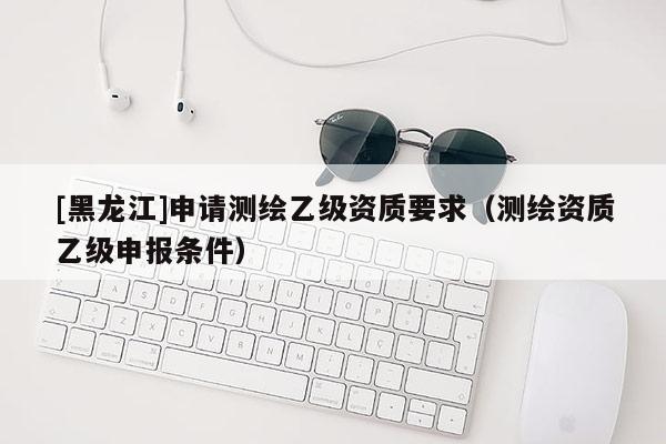 [黑龍江]申請測繪乙級資質(zhì)要求（測繪資質(zhì)乙級申報條件）